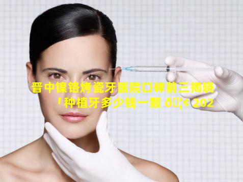 晋中镍铬烤瓷牙医院口碑前三揭晓「种植牙多少钱一颗 🦢 2021价格表」